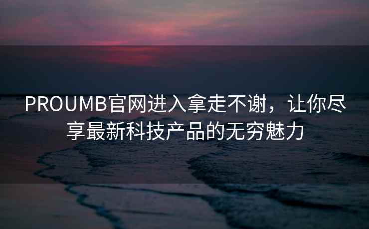PROUMB官网进入拿走不谢，让你尽享最新科技产品的无穷魅力