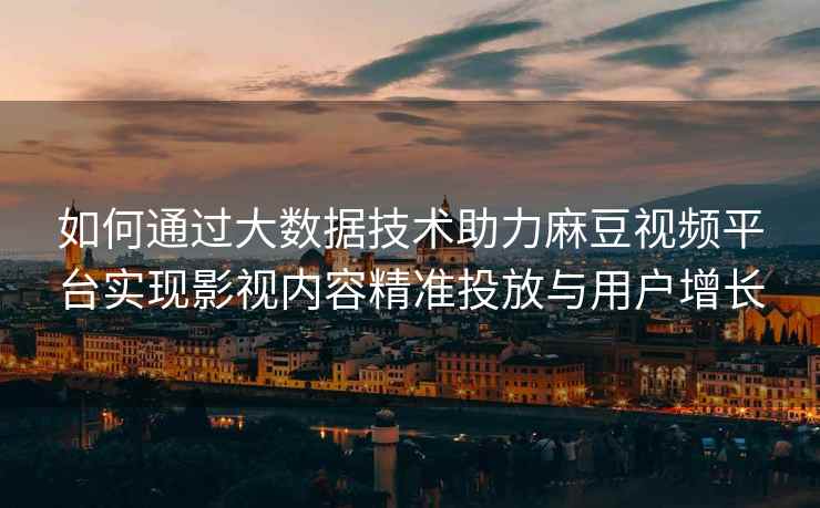 如何通过大数据技术助力麻豆视频平台实现影视内容精准投放与用户增长