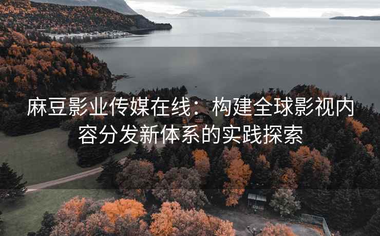 麻豆影业传媒在线：构建全球影视内容分发新体系的实践探索