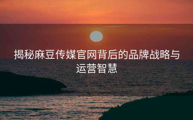 揭秘麻豆传媒官网背后的品牌战略与运营智慧
