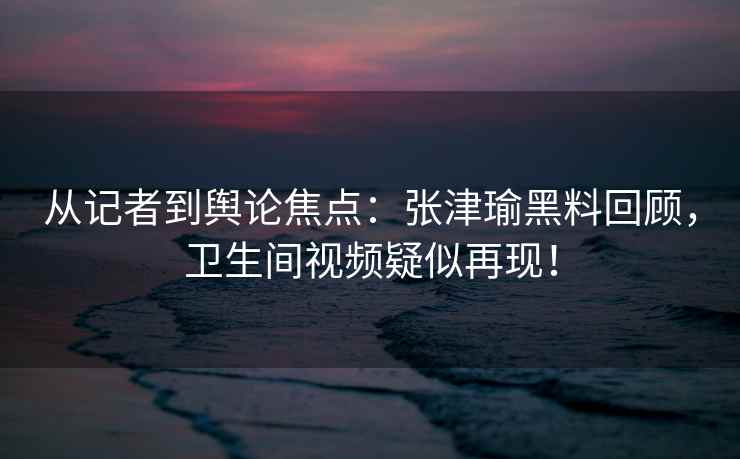 从记者到舆论焦点：张津瑜黑料回顾，卫生间视频疑似再现！