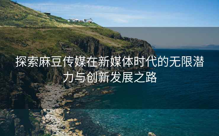 探索麻豆传媒在新媒体时代的无限潜力与创新发展之路