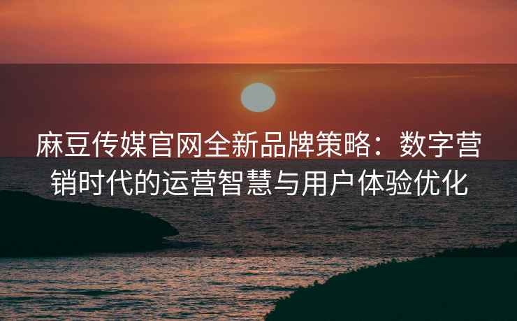 麻豆传媒官网全新品牌策略：数字营销时代的运营智慧与用户体验优化