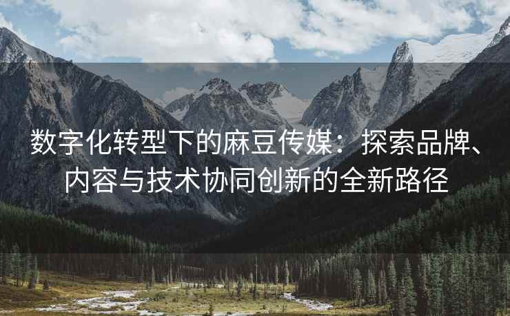 数字化转型下的麻豆传媒：探索品牌、内容与技术协同创新的全新路径