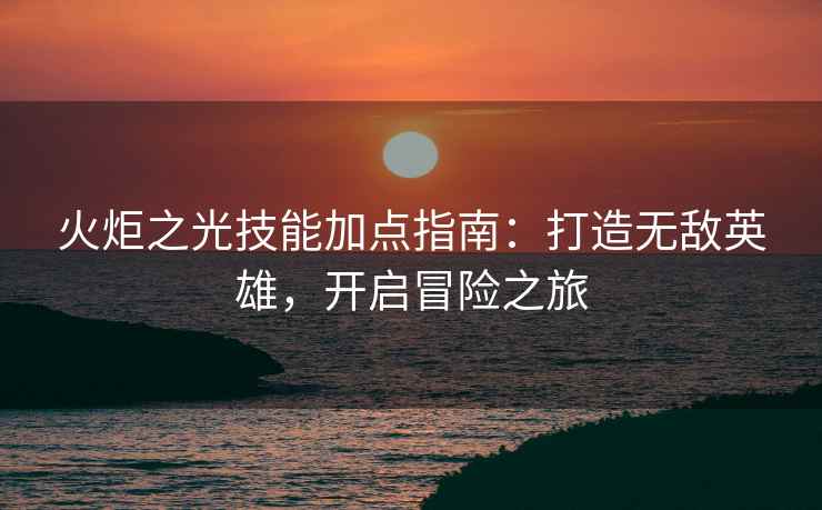 火炬之光技能加点指南：打造无敌英雄，开启冒险之旅