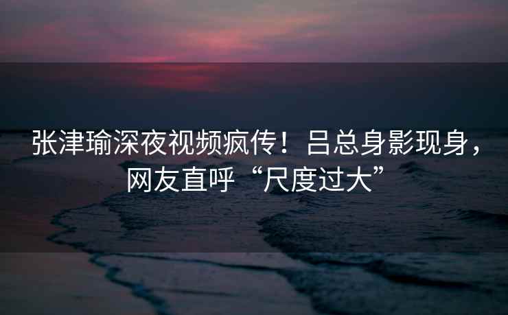 张津瑜深夜视频疯传！吕总身影现身，网友直呼“尺度过大”