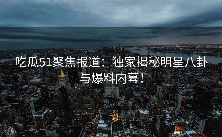 吃瓜51聚焦报道：独家揭秘明星八卦与爆料内幕！