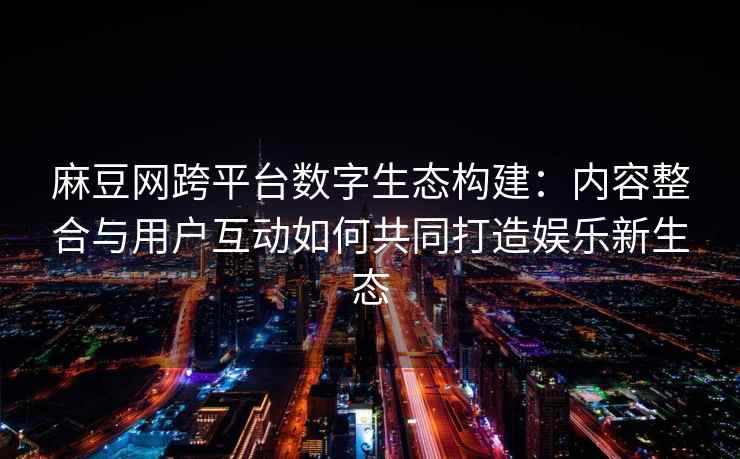 麻豆网跨平台数字生态构建：内容整合与用户互动如何共同打造娱乐新生态