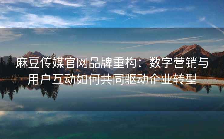 麻豆传媒官网品牌重构：数字营销与用户互动如何共同驱动企业转型