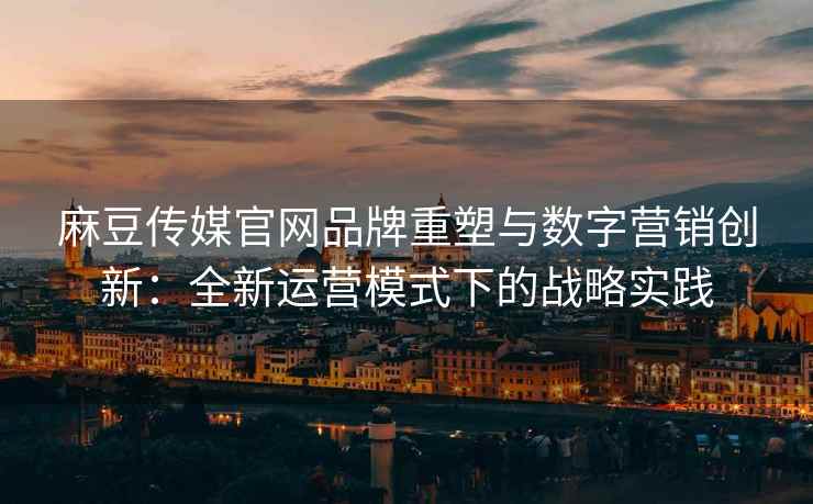 麻豆传媒官网品牌重塑与数字营销创新：全新运营模式下的战略实践
