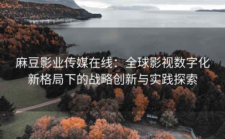 麻豆影业传媒在线：全球影视数字化新格局下的战略创新与实践探索