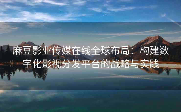 麻豆影业传媒在线全球布局：构建数字化影视分发平台的战略与实践