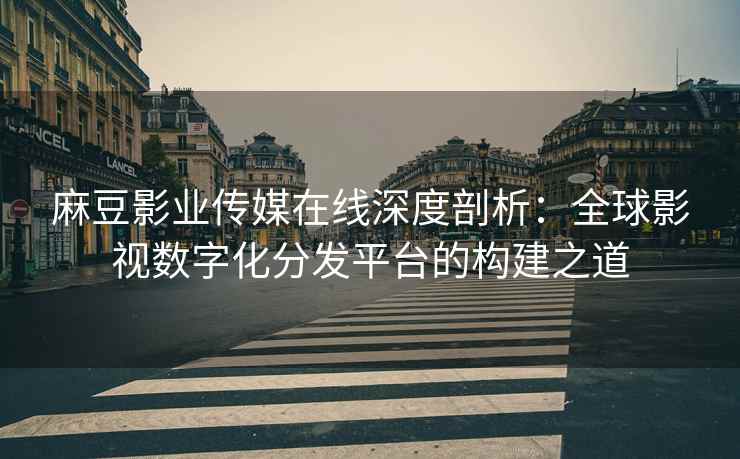 麻豆影业传媒在线深度剖析：全球影视数字化分发平台的构建之道
