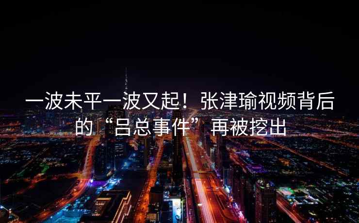 一波未平一波又起！张津瑜视频背后的“吕总事件”再被挖出