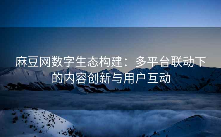 麻豆网数字生态构建：多平台联动下的内容创新与用户互动