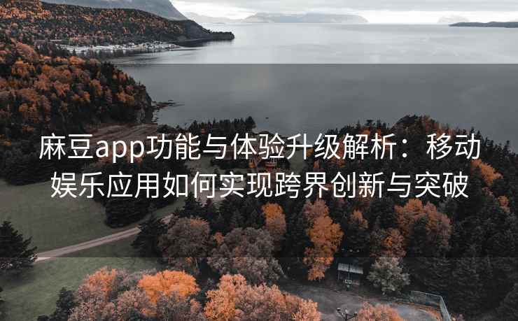麻豆app功能与体验升级解析：移动娱乐应用如何实现跨界创新与突破