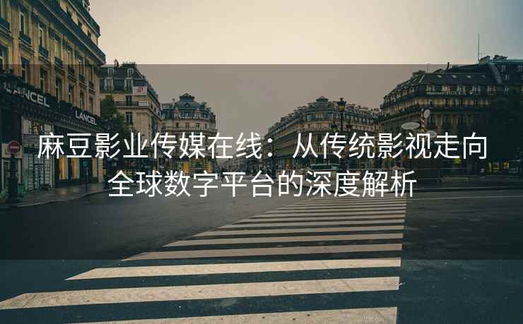 麻豆影业传媒在线：从传统影视走向全球数字平台的深度解析