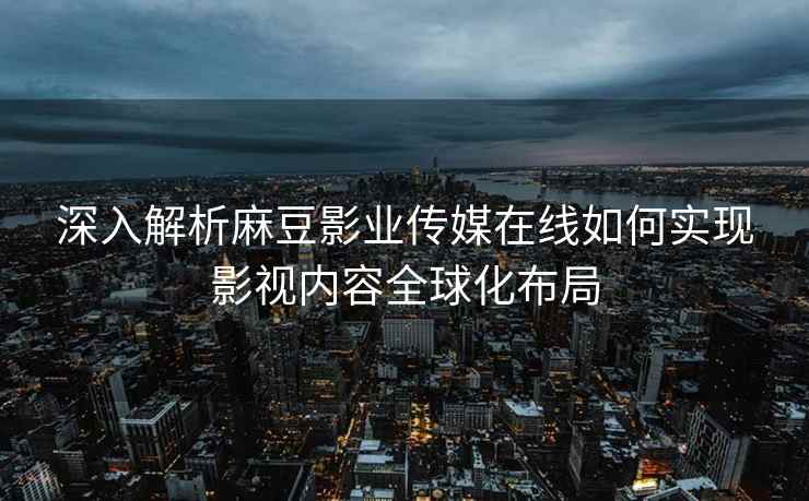 深入解析麻豆影业传媒在线如何实现影视内容全球化布局