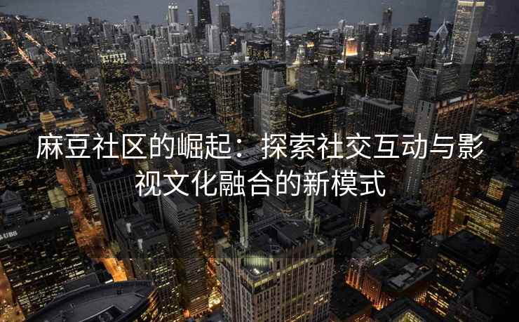 麻豆社区的崛起：探索社交互动与影视文化融合的新模式