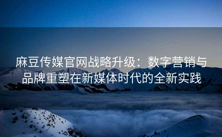 麻豆传媒官网战略升级：数字营销与品牌重塑在新媒体时代的全新实践