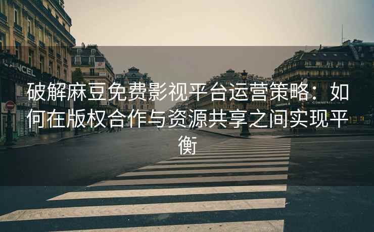 破解麻豆免费影视平台运营策略：如何在版权合作与资源共享之间实现平衡