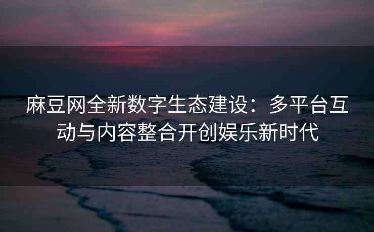 麻豆网全新数字生态建设：多平台互动与内容整合开创娱乐新时代