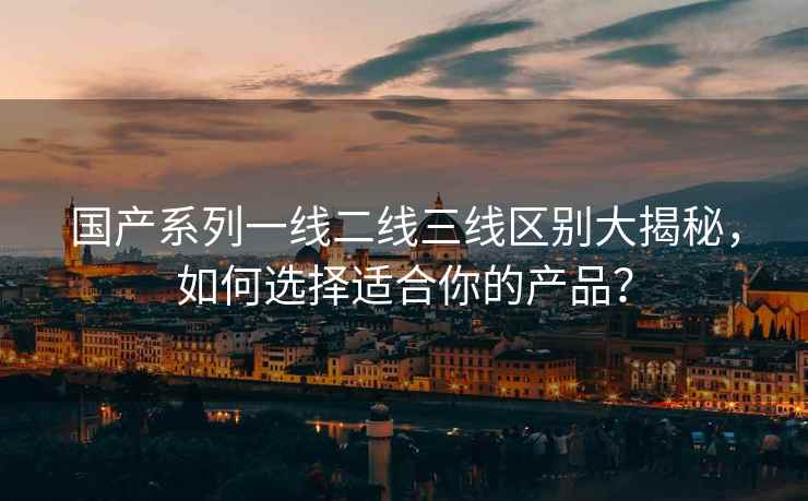 国产系列一线二线三线区别大揭秘，如何选择适合你的产品？